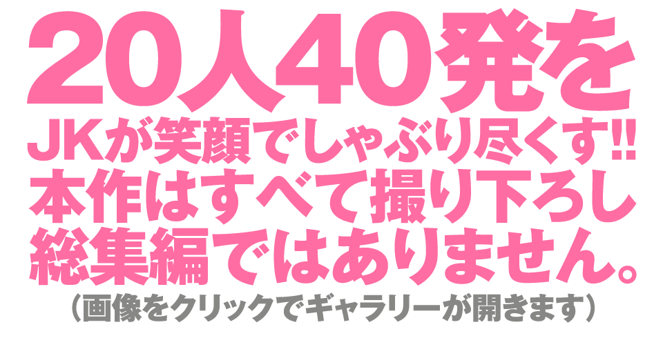 20人40発をJKが笑顔でしゃぶり尽くす!!本作はすべて撮り下ろし総集編ではありません。